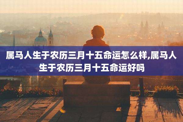 属马人生于农历三月十五命运怎么样,属马人生于农历三月十五命运好吗