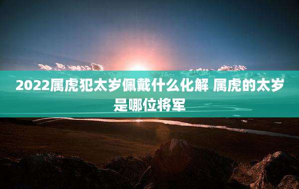2022属虎犯太岁佩戴什么化解 属虎的太岁是哪位将军