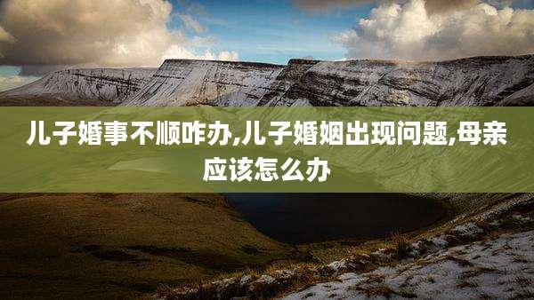 儿子婚事不顺咋办,儿子婚姻出现问题,母亲应该怎么办