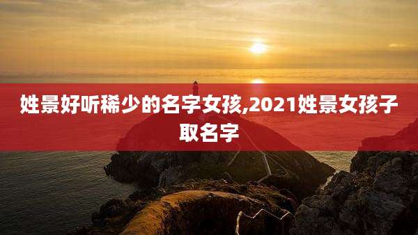 姓景好听稀少的名字女孩,2021姓景女孩子取名字