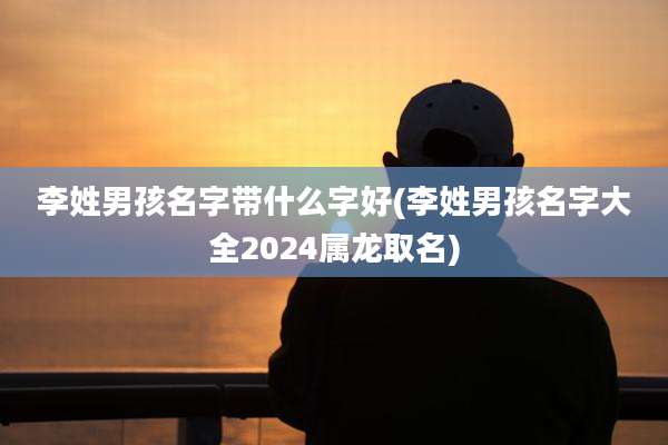 李姓男孩名字带什么字好(李姓男孩名字大全2024属龙取名)