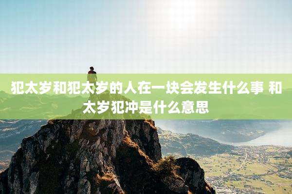 犯太岁和犯太岁的人在一块会发生什么事 和太岁犯冲是什么意思