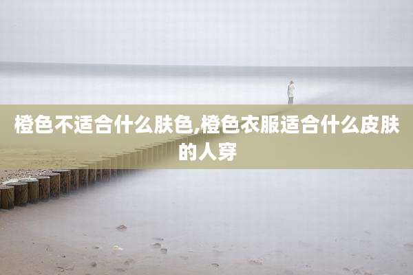 橙色不适合什么肤色,橙色衣服适合什么皮肤的人穿