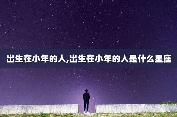 出生在小年的人,出生在小年的人是什么星座
