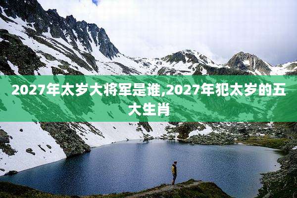2027年太岁大将军是谁,2027年犯太岁的五大生肖
