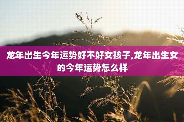 龙年出生今年运势好不好女孩子,龙年出生女的今年运势怎么样