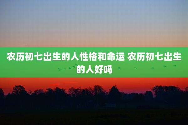 农历初七出生的人性格和命运 农历初七出生的人好吗