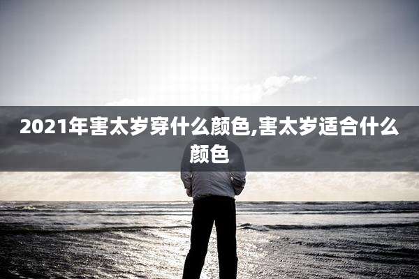 2021年害太岁穿什么颜色,害太岁适合什么颜色
