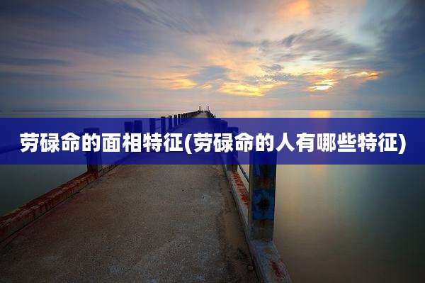 劳碌命的面相特征(劳碌命的人有哪些特征)