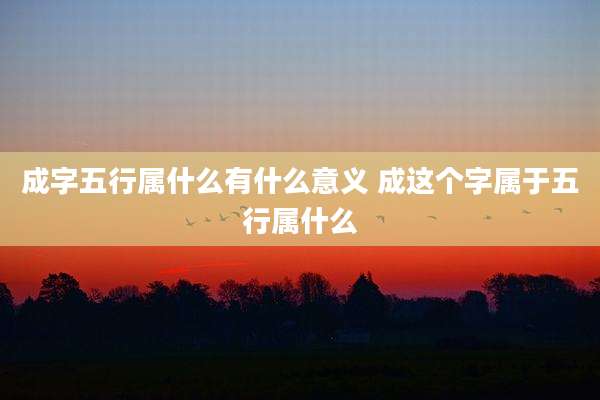 成字五行属什么有什么意义 成这个字属于五行属什么