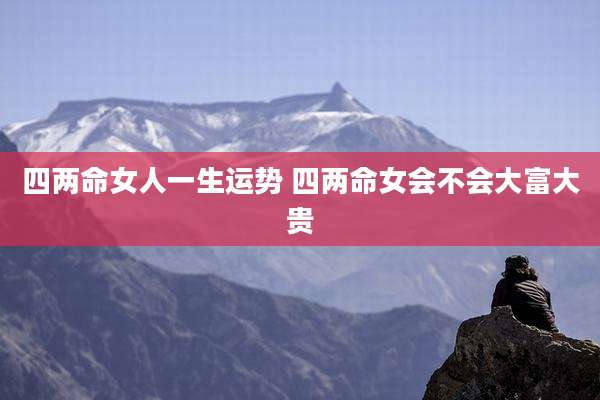 四两命女人一生运势 四两命女会不会大富大贵