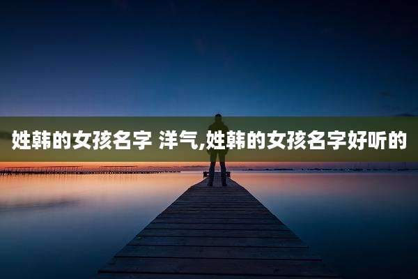 姓韩的女孩名字 洋气,姓韩的女孩名字好听的