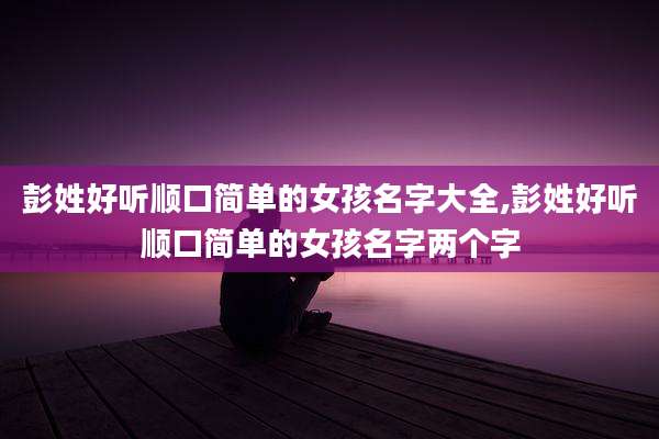 彭姓好听顺口简单的女孩名字大全,彭姓好听顺口简单的女孩名字两个字
