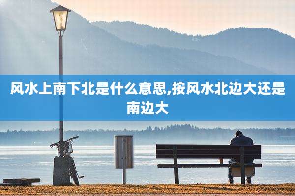 风水上南下北是什么意思,按风水北边大还是南边大