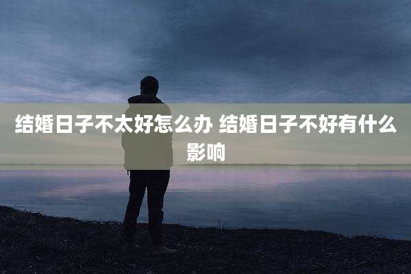 结婚日子不太好怎么办 结婚日子不好有什么影响