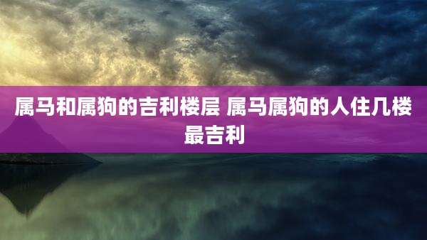 属马和属狗的吉利楼层 属马属狗的人住几楼最吉利