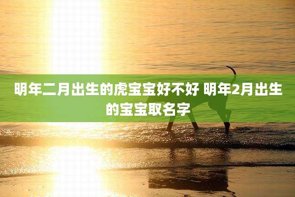 明年二月出生的虎宝宝好不好 明年2月出生的宝宝取名字
