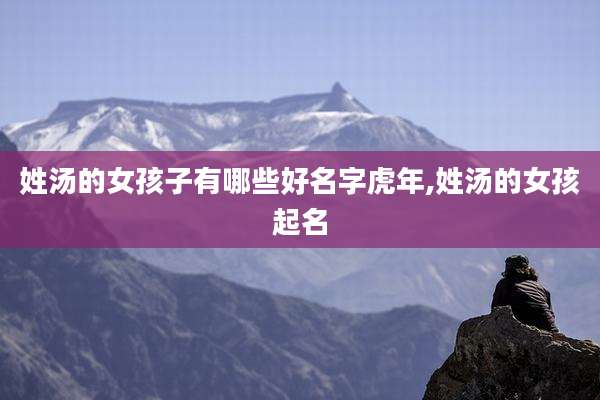 姓汤的女孩子有哪些好名字虎年,姓汤的女孩起名