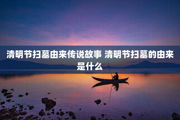 清明节扫墓由来传说故事 清明节扫墓的由来是什么