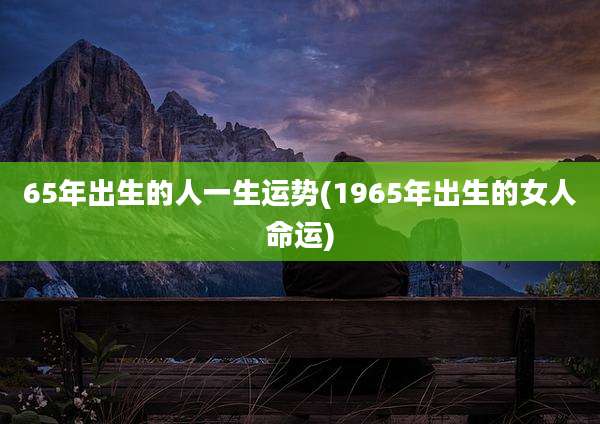 65年出生的人一生运势(1965年出生的女人命运)