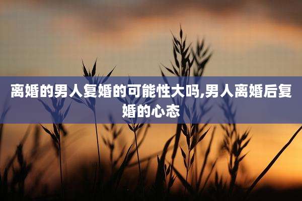 离婚的男人复婚的可能性大吗,男人离婚后复婚的心态