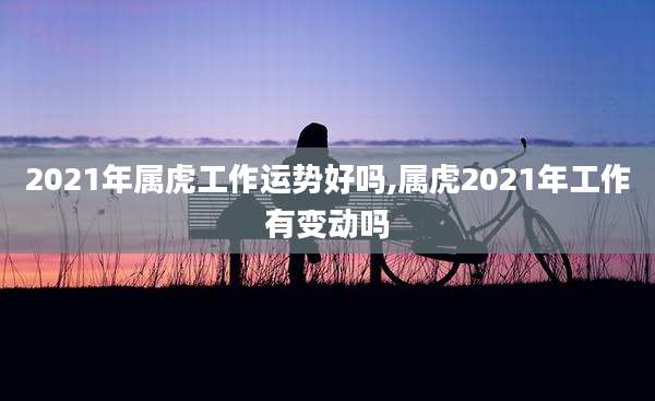 2021年属虎工作运势好吗,属虎2021年工作有变动吗