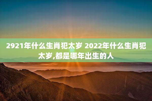 2921年什么生肖犯太岁 2022年什么生肖犯太岁,都是哪年出生的人