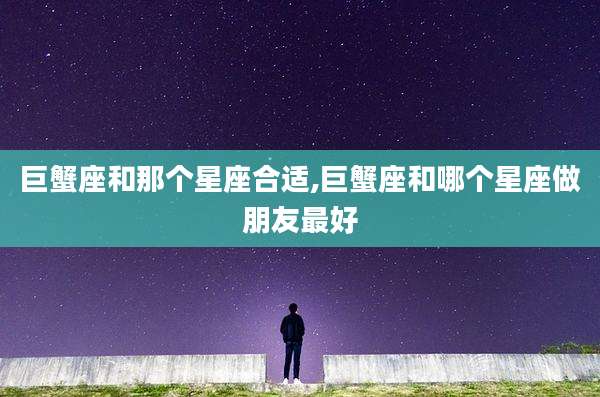 巨蟹座和那个星座合适,巨蟹座和哪个星座做朋友最好
