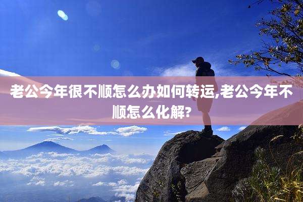 老公今年很不顺怎么办如何转运,老公今年不顺怎么化解?