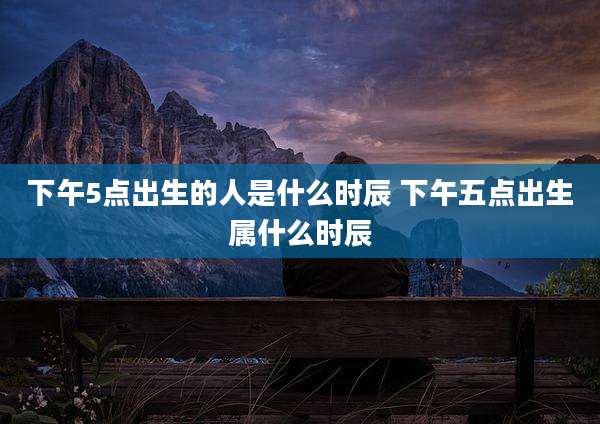 下午5点出生的人是什么时辰 下午五点出生属什么时辰