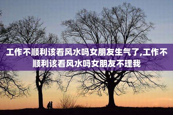 工作不顺利该看风水吗女朋友生气了,工作不顺利该看风水吗女朋友不理我