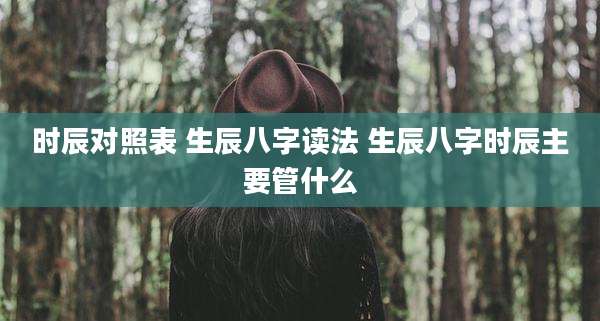 时辰对照表 生辰八字读法 生辰八字时辰主要管什么