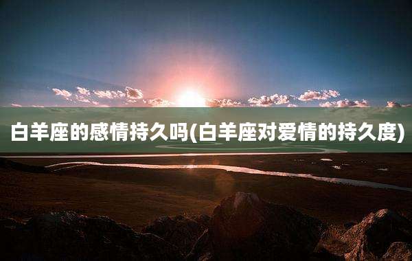 白羊座的感情持久吗(白羊座对爱情的持久度)