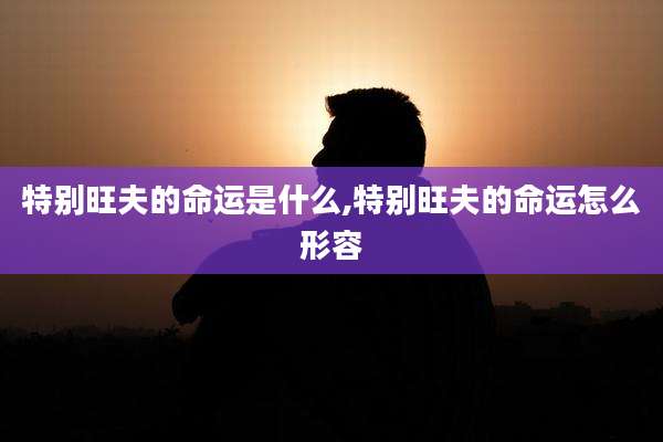 特别旺夫的命运是什么,特别旺夫的命运怎么形容