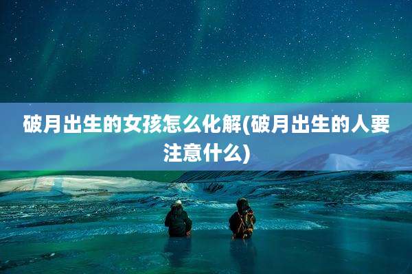 破月出生的女孩怎么化解(破月出生的人要注意什么)