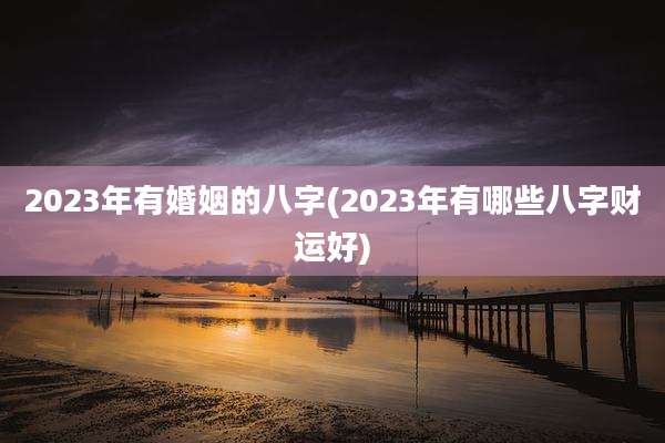 2023年有婚姻的八字(2023年有哪些八字财运好)
