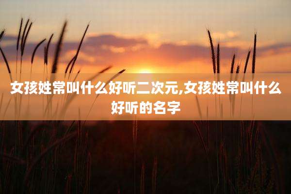 女孩姓常叫什么好听二次元,女孩姓常叫什么好听的名字