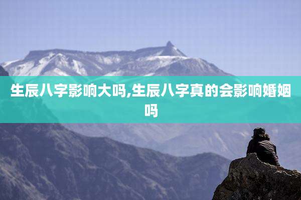 生辰八字影响大吗,生辰八字真的会影响婚姻吗