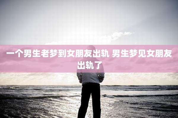 一个男生老梦到女朋友出轨 男生梦见女朋友出轨了