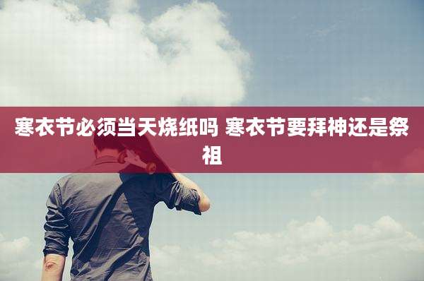 寒衣节必须当天烧纸吗 寒衣节要拜神还是祭祖