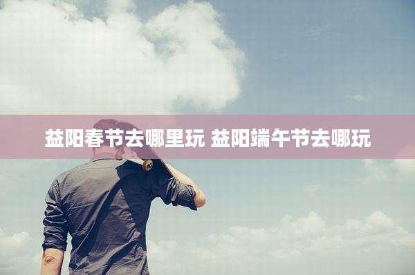 益阳春节去哪里玩 益阳端午节去哪玩