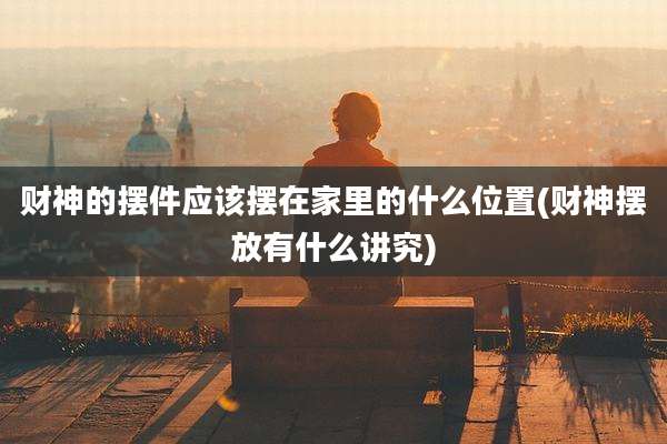 财神的摆件应该摆在家里的什么位置(财神摆放有什么讲究)