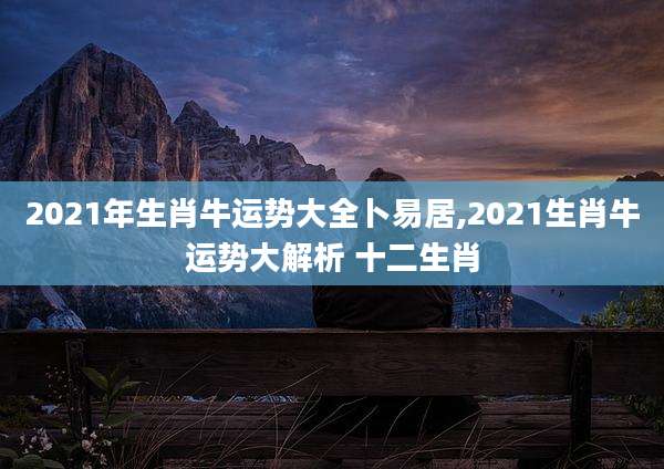 2021年生肖牛运势大全卜易居,2021生肖牛运势大解析 十二生肖