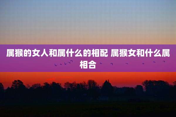 属猴的女人和属什么的相配 属猴女和什么属相合