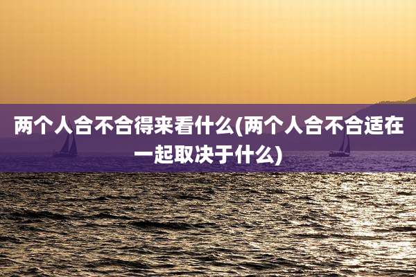 两个人合不合得来看什么(两个人合不合适在一起取决于什么)