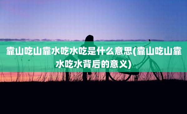 靠山吃山靠水吃水吃是什么意思(靠山吃山靠水吃水背后的意义)