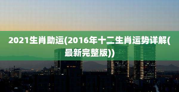 2021生肖助运(2016年十二生肖运势详解(最新完整版))