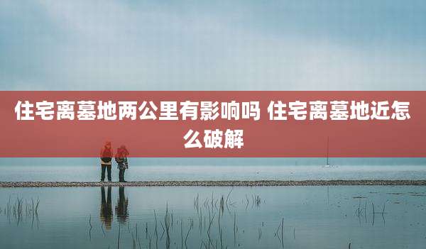 住宅离墓地两公里有影响吗 住宅离墓地近怎么破解