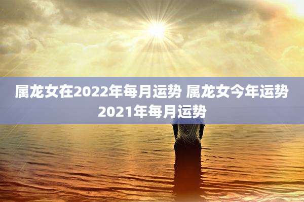 属龙女在2022年每月运势 属龙女今年运势2021年每月运势