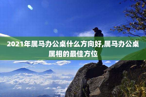 2021年属马办公桌什么方向好,属马办公桌属相的最佳方位